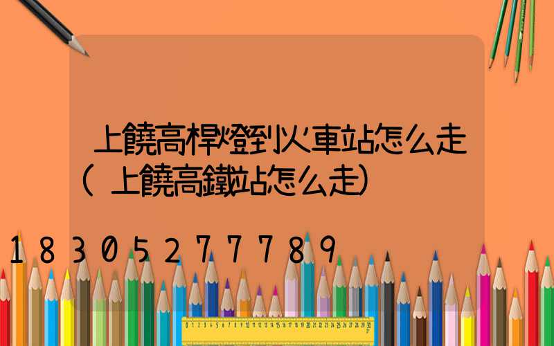 上饒高桿燈到火車站怎么走(上饒高鐵站怎么走)