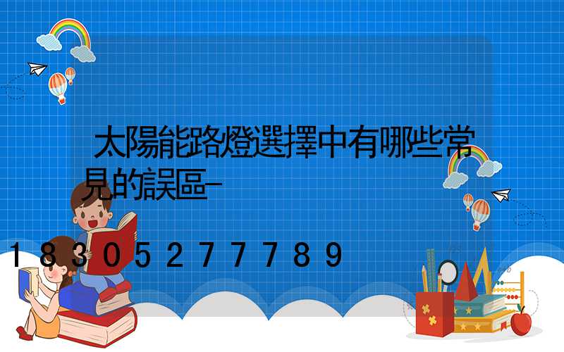 太陽能路燈選擇中有哪些常見的誤區-