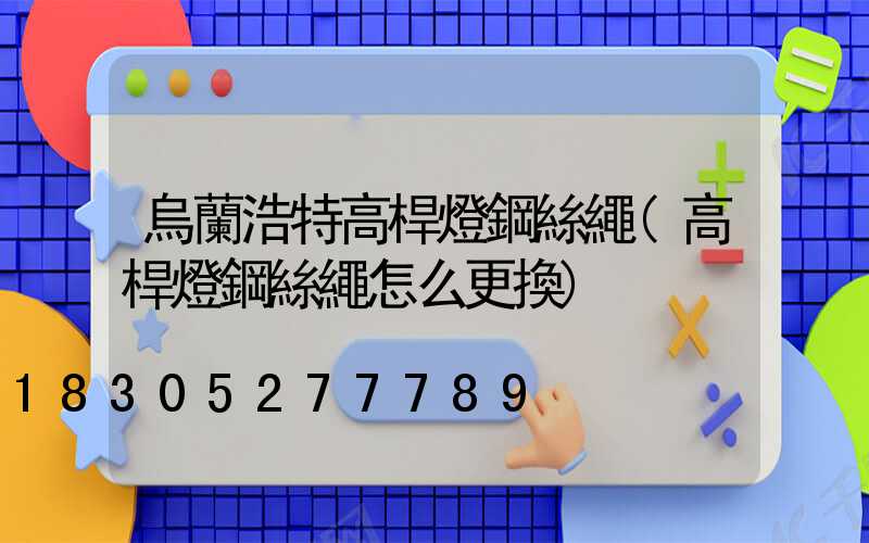 烏蘭浩特高桿燈鋼絲繩(高桿燈鋼絲繩怎么更換)