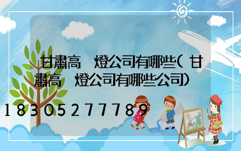 甘肅高桿燈公司有哪些(甘肅高桿燈公司有哪些公司)